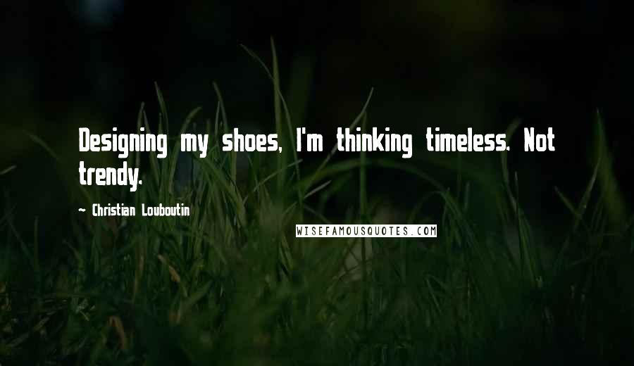 Christian Louboutin Quotes: Designing my shoes, I'm thinking timeless. Not trendy.