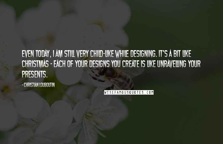 Christian Louboutin Quotes: Even today, I am still very child-like while designing. It's a bit like Christmas - each of your designs you create is like unravelling your presents.