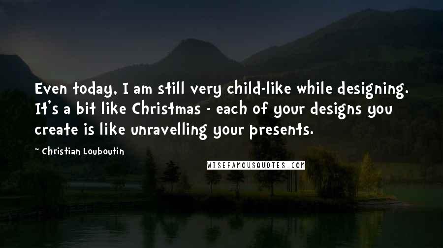 Christian Louboutin Quotes: Even today, I am still very child-like while designing. It's a bit like Christmas - each of your designs you create is like unravelling your presents.