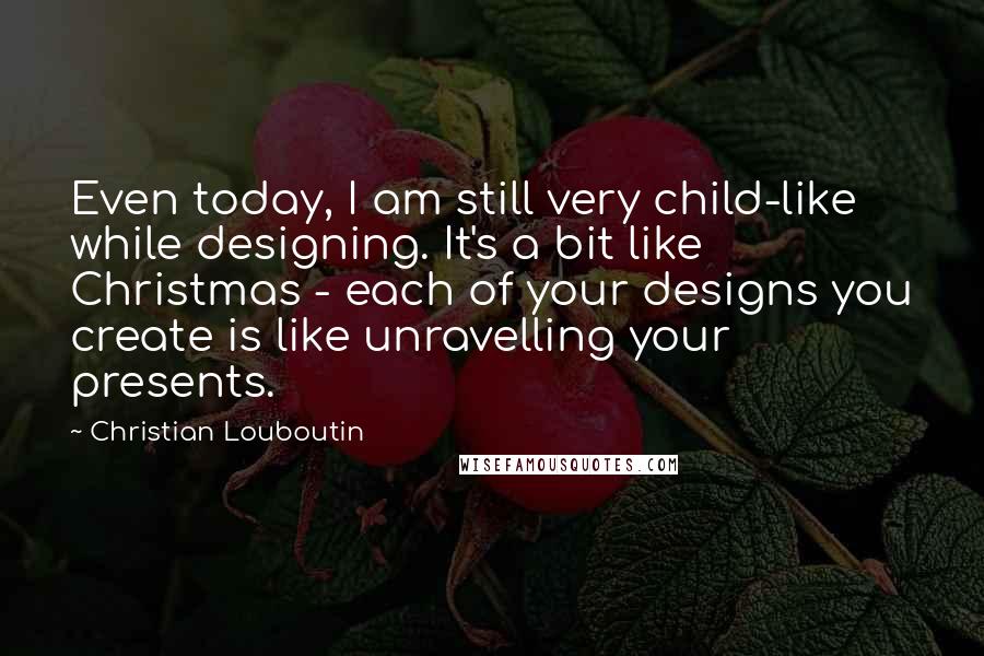 Christian Louboutin Quotes: Even today, I am still very child-like while designing. It's a bit like Christmas - each of your designs you create is like unravelling your presents.