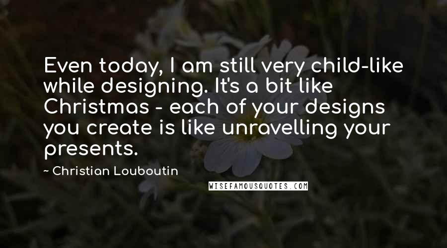 Christian Louboutin Quotes: Even today, I am still very child-like while designing. It's a bit like Christmas - each of your designs you create is like unravelling your presents.