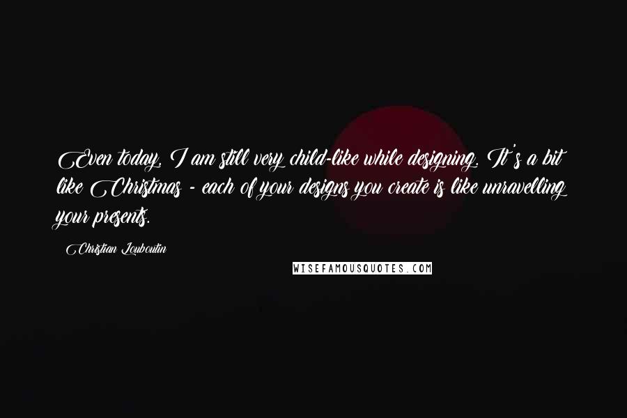 Christian Louboutin Quotes: Even today, I am still very child-like while designing. It's a bit like Christmas - each of your designs you create is like unravelling your presents.