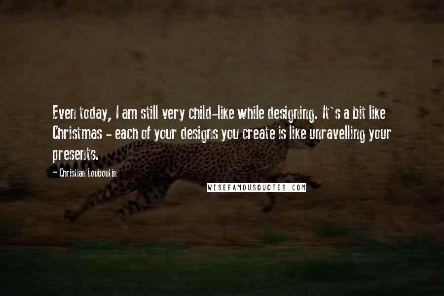 Christian Louboutin Quotes: Even today, I am still very child-like while designing. It's a bit like Christmas - each of your designs you create is like unravelling your presents.