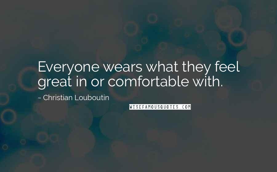 Christian Louboutin Quotes: Everyone wears what they feel great in or comfortable with.