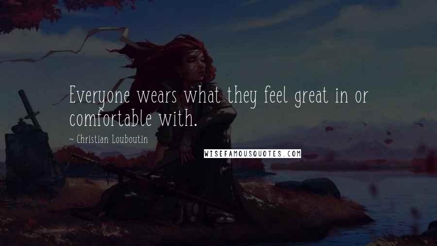 Christian Louboutin Quotes: Everyone wears what they feel great in or comfortable with.