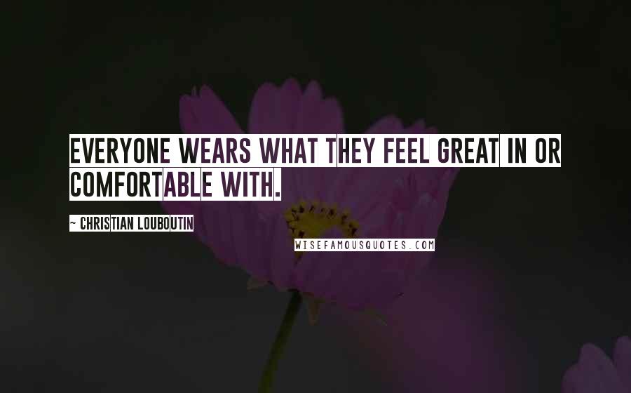 Christian Louboutin Quotes: Everyone wears what they feel great in or comfortable with.
