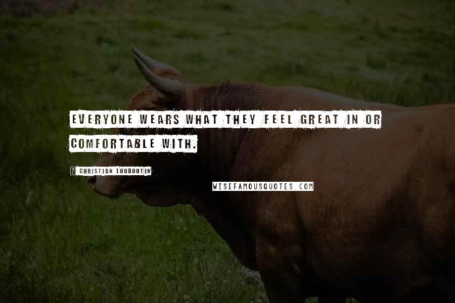 Christian Louboutin Quotes: Everyone wears what they feel great in or comfortable with.