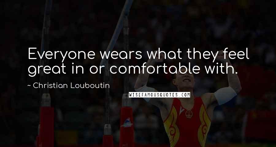 Christian Louboutin Quotes: Everyone wears what they feel great in or comfortable with.