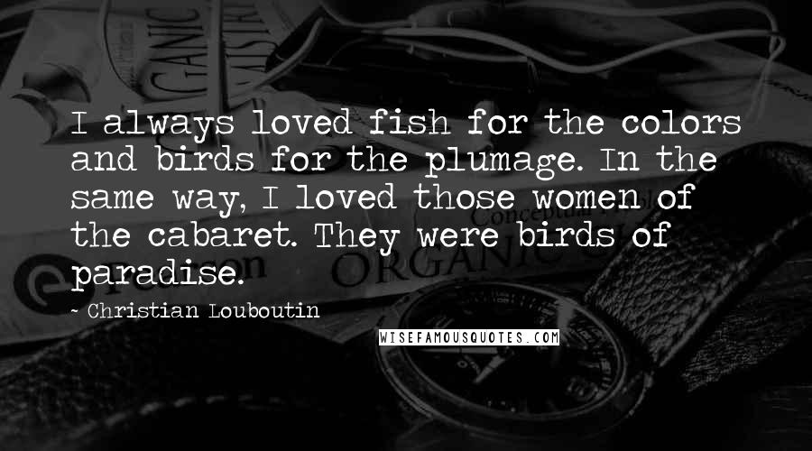 Christian Louboutin Quotes: I always loved fish for the colors and birds for the plumage. In the same way, I loved those women of the cabaret. They were birds of paradise.