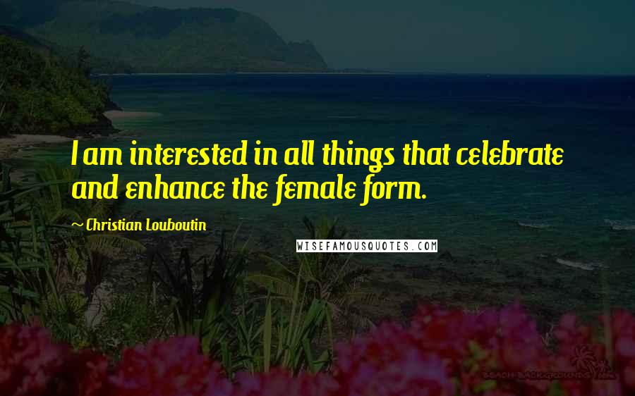 Christian Louboutin Quotes: I am interested in all things that celebrate and enhance the female form.