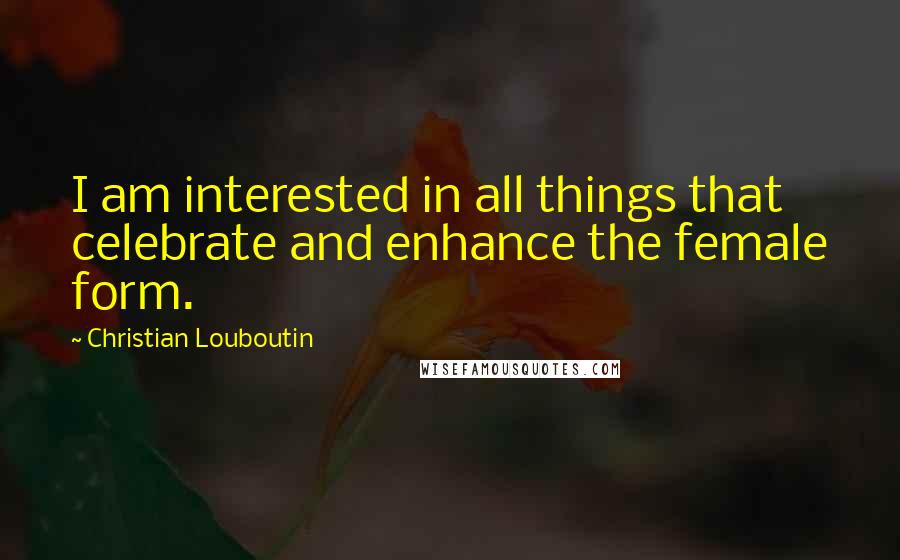 Christian Louboutin Quotes: I am interested in all things that celebrate and enhance the female form.