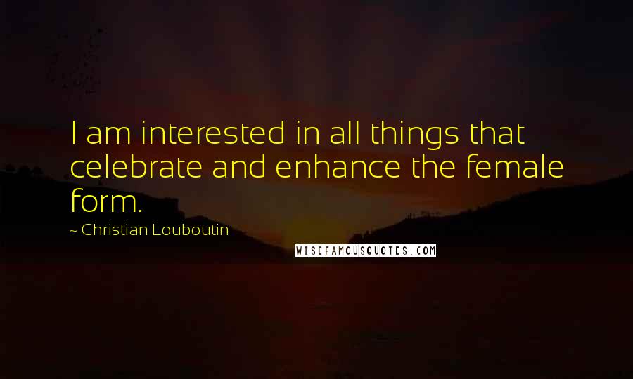 Christian Louboutin Quotes: I am interested in all things that celebrate and enhance the female form.