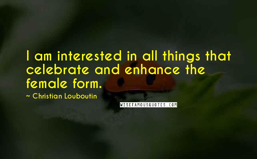 Christian Louboutin Quotes: I am interested in all things that celebrate and enhance the female form.