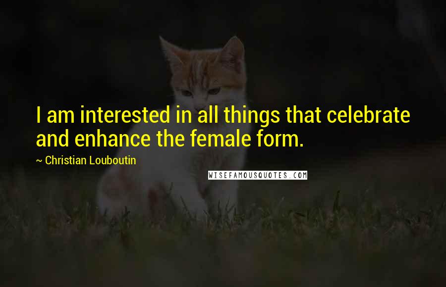 Christian Louboutin Quotes: I am interested in all things that celebrate and enhance the female form.