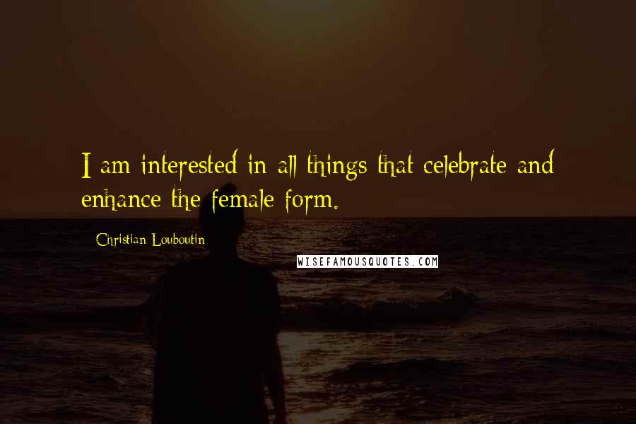 Christian Louboutin Quotes: I am interested in all things that celebrate and enhance the female form.