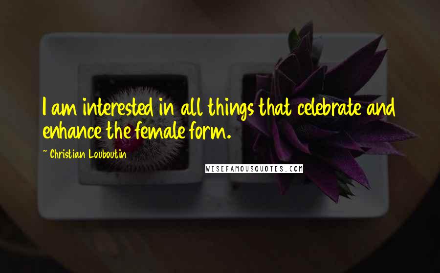 Christian Louboutin Quotes: I am interested in all things that celebrate and enhance the female form.