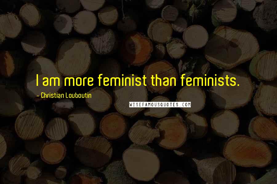 Christian Louboutin Quotes: I am more feminist than feminists.
