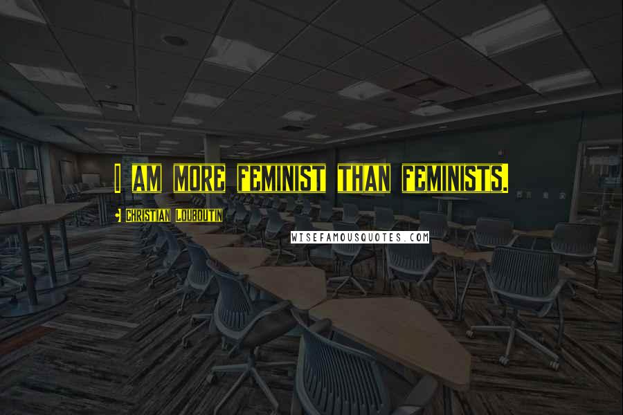 Christian Louboutin Quotes: I am more feminist than feminists.