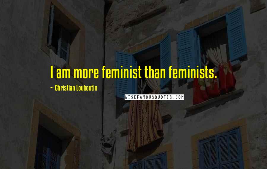 Christian Louboutin Quotes: I am more feminist than feminists.