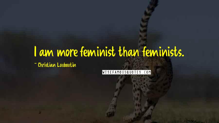 Christian Louboutin Quotes: I am more feminist than feminists.