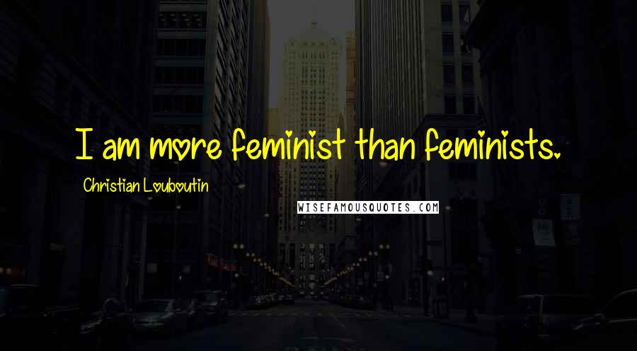 Christian Louboutin Quotes: I am more feminist than feminists.