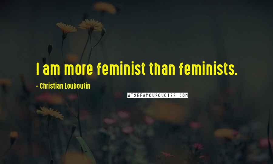 Christian Louboutin Quotes: I am more feminist than feminists.