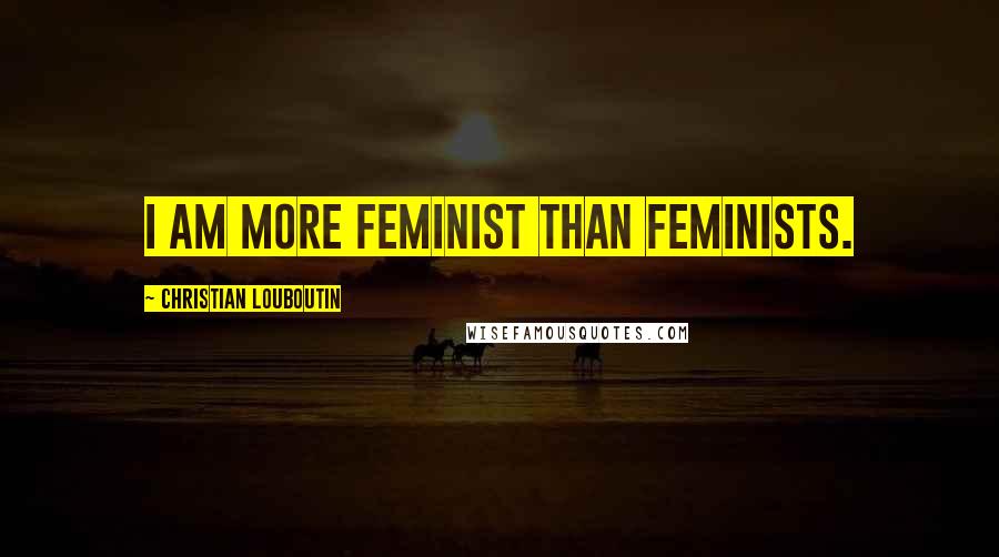 Christian Louboutin Quotes: I am more feminist than feminists.