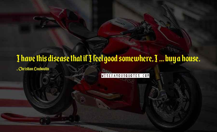 Christian Louboutin Quotes: I have this disease that if I feel good somewhere, I ... buy a house.