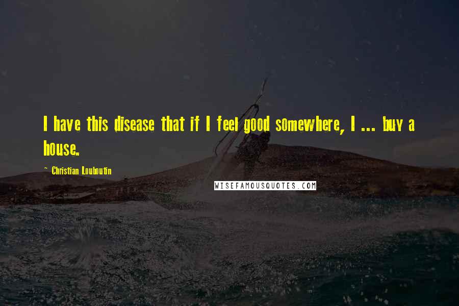 Christian Louboutin Quotes: I have this disease that if I feel good somewhere, I ... buy a house.