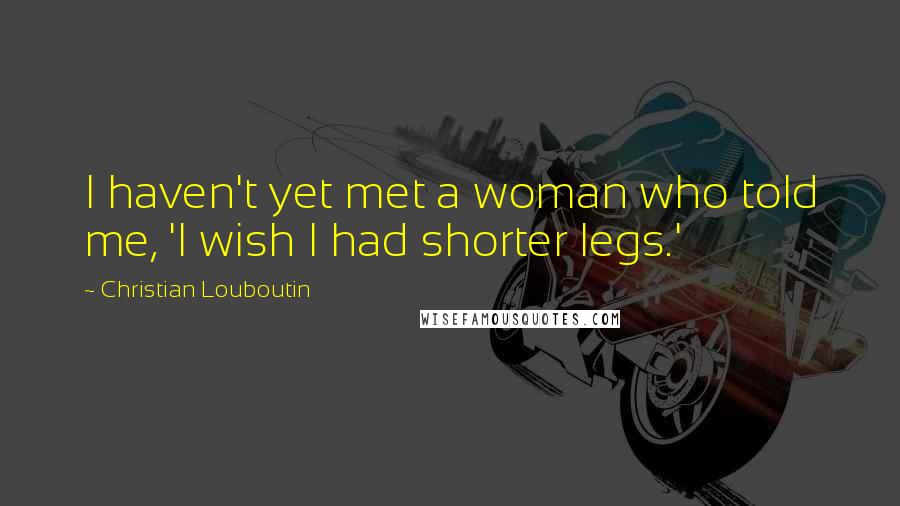 Christian Louboutin Quotes: I haven't yet met a woman who told me, 'I wish I had shorter legs.'