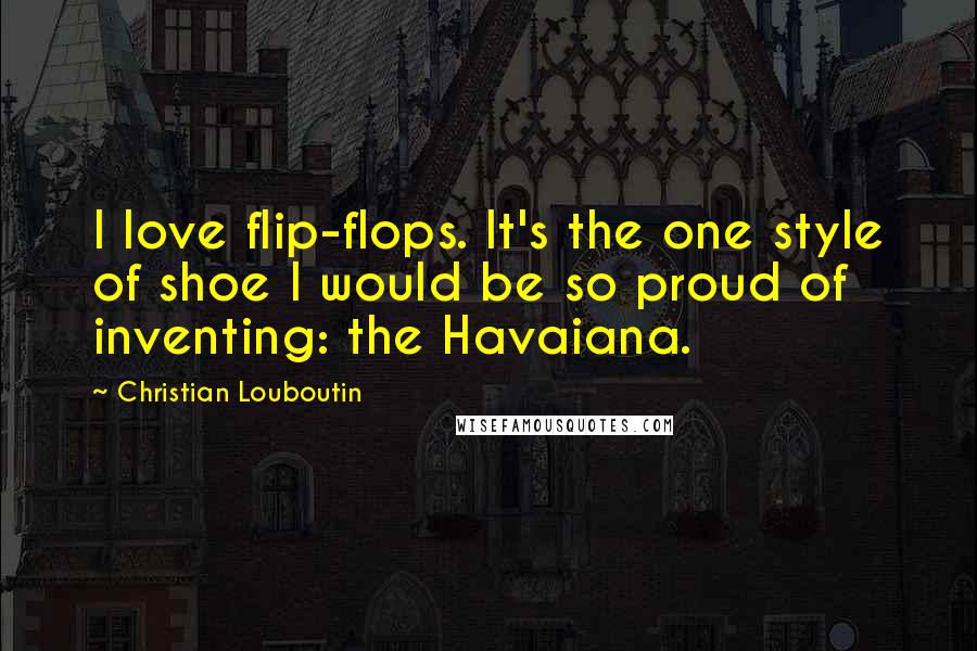 Christian Louboutin Quotes: I love flip-flops. It's the one style of shoe I would be so proud of inventing: the Havaiana.