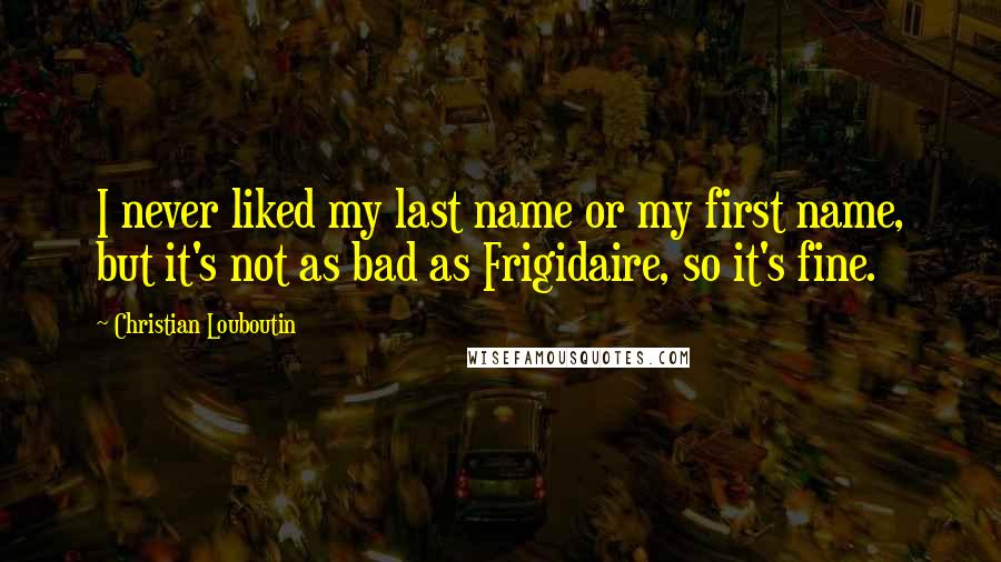 Christian Louboutin Quotes: I never liked my last name or my first name, but it's not as bad as Frigidaire, so it's fine.