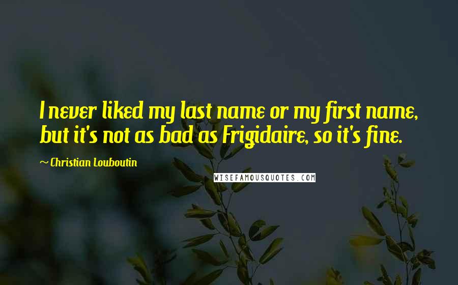 Christian Louboutin Quotes: I never liked my last name or my first name, but it's not as bad as Frigidaire, so it's fine.