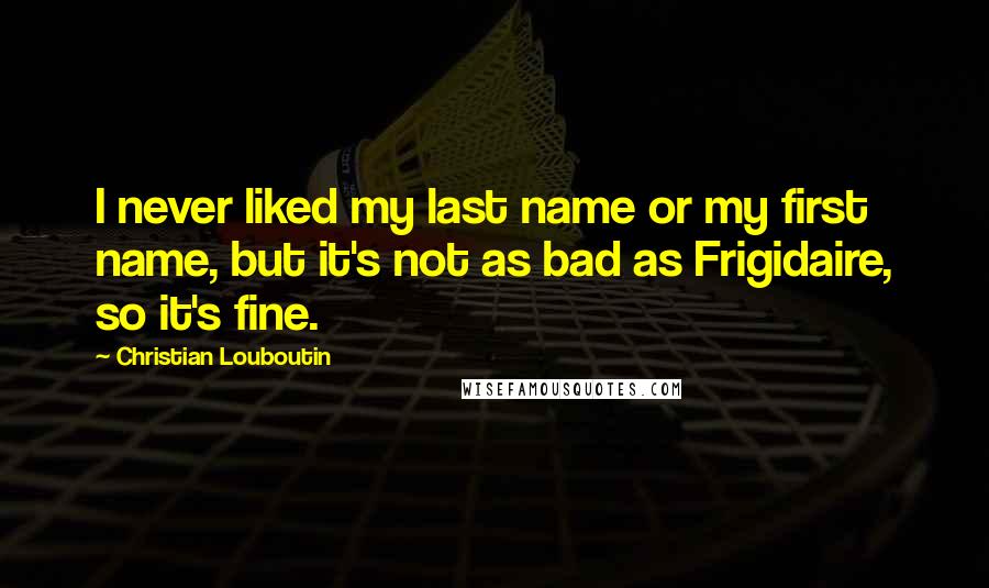 Christian Louboutin Quotes: I never liked my last name or my first name, but it's not as bad as Frigidaire, so it's fine.