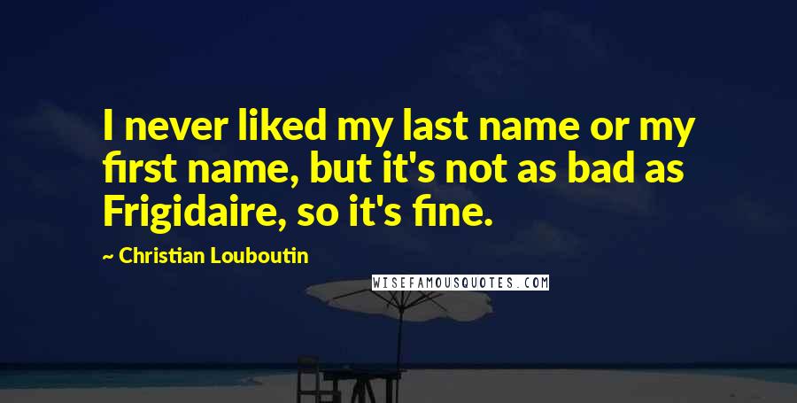 Christian Louboutin Quotes: I never liked my last name or my first name, but it's not as bad as Frigidaire, so it's fine.