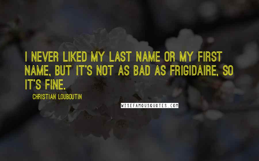 Christian Louboutin Quotes: I never liked my last name or my first name, but it's not as bad as Frigidaire, so it's fine.