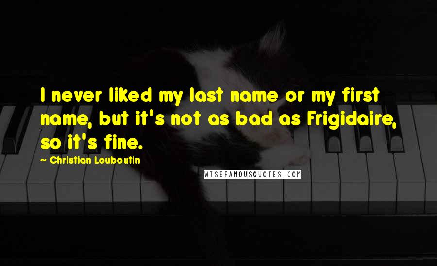 Christian Louboutin Quotes: I never liked my last name or my first name, but it's not as bad as Frigidaire, so it's fine.