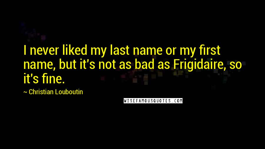 Christian Louboutin Quotes: I never liked my last name or my first name, but it's not as bad as Frigidaire, so it's fine.