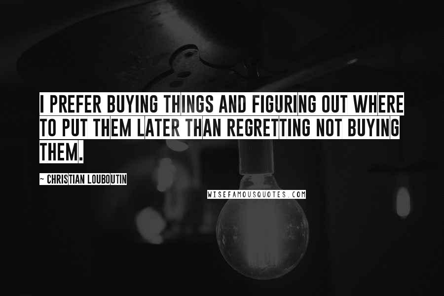 Christian Louboutin Quotes: I prefer buying things and figuring out where to put them later than regretting not buying them.