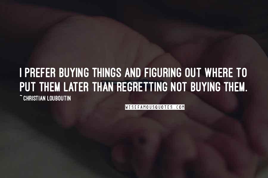 Christian Louboutin Quotes: I prefer buying things and figuring out where to put them later than regretting not buying them.