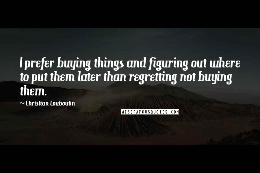 Christian Louboutin Quotes: I prefer buying things and figuring out where to put them later than regretting not buying them.