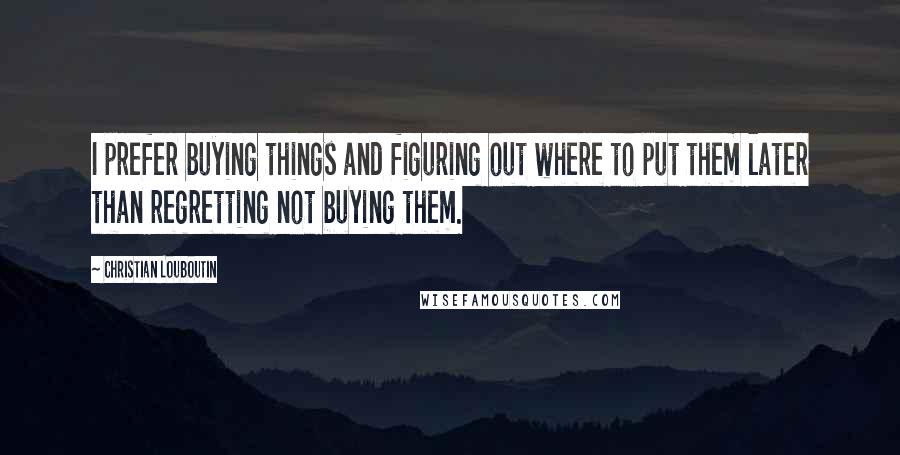 Christian Louboutin Quotes: I prefer buying things and figuring out where to put them later than regretting not buying them.