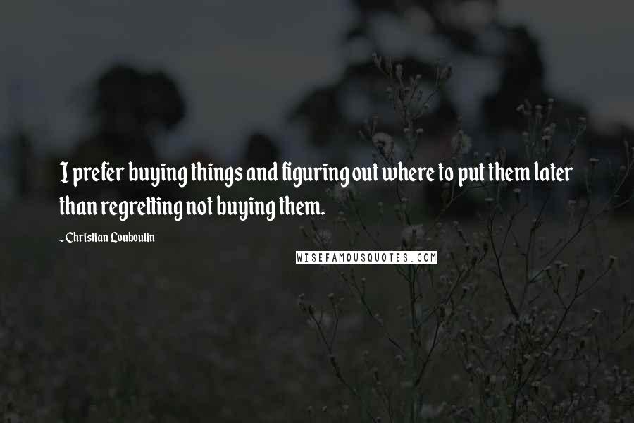 Christian Louboutin Quotes: I prefer buying things and figuring out where to put them later than regretting not buying them.