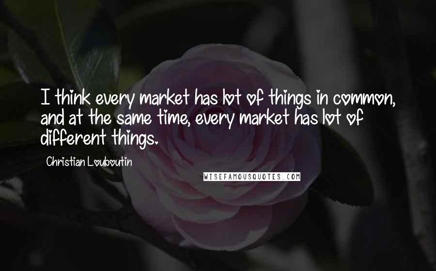 Christian Louboutin Quotes: I think every market has lot of things in common, and at the same time, every market has lot of different things.