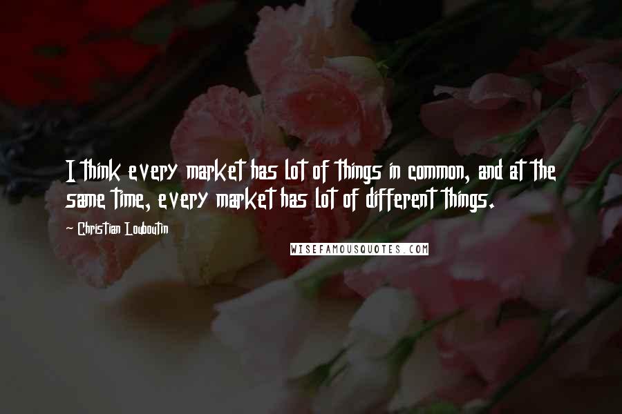 Christian Louboutin Quotes: I think every market has lot of things in common, and at the same time, every market has lot of different things.