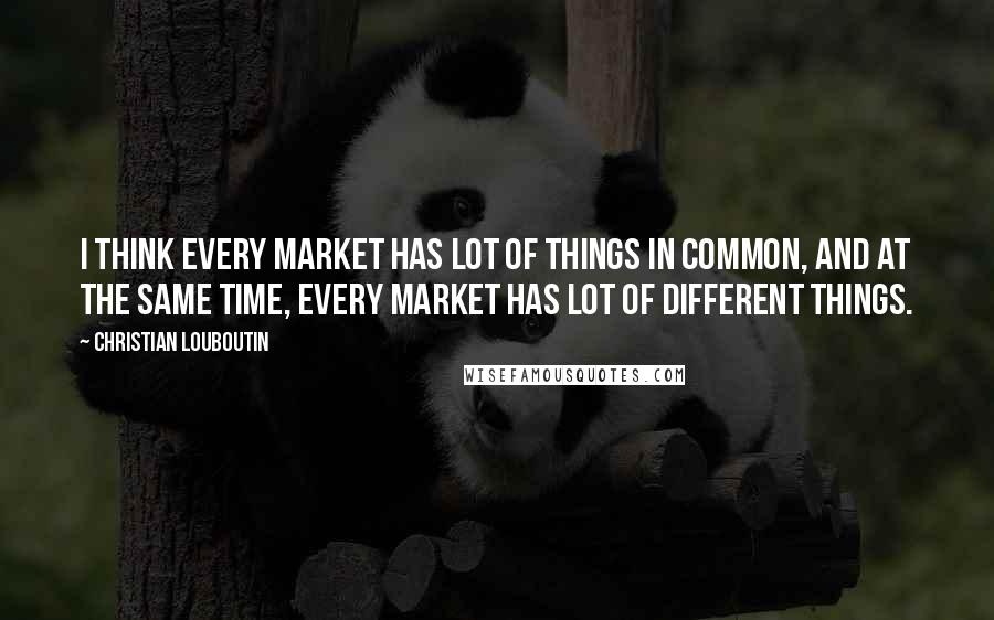 Christian Louboutin Quotes: I think every market has lot of things in common, and at the same time, every market has lot of different things.