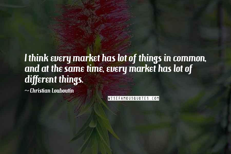 Christian Louboutin Quotes: I think every market has lot of things in common, and at the same time, every market has lot of different things.