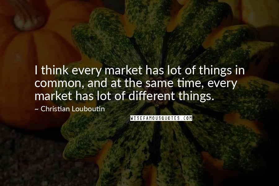 Christian Louboutin Quotes: I think every market has lot of things in common, and at the same time, every market has lot of different things.