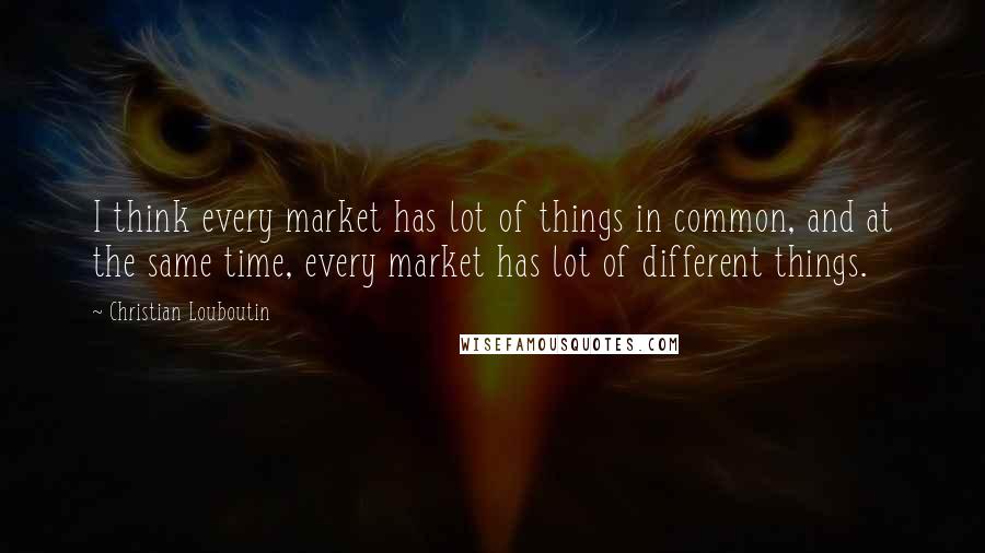 Christian Louboutin Quotes: I think every market has lot of things in common, and at the same time, every market has lot of different things.