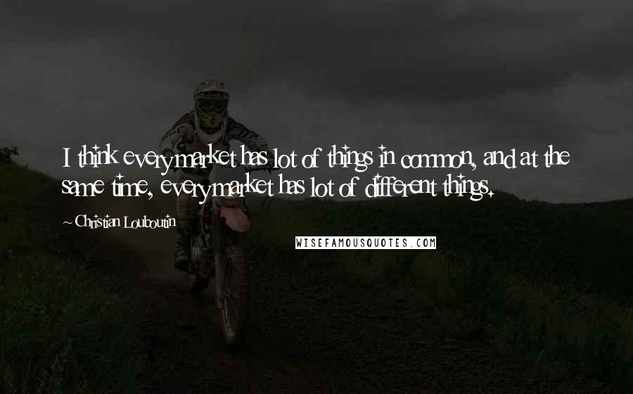 Christian Louboutin Quotes: I think every market has lot of things in common, and at the same time, every market has lot of different things.